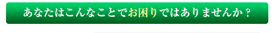 あなたはこんなことでお困りではありませんか？