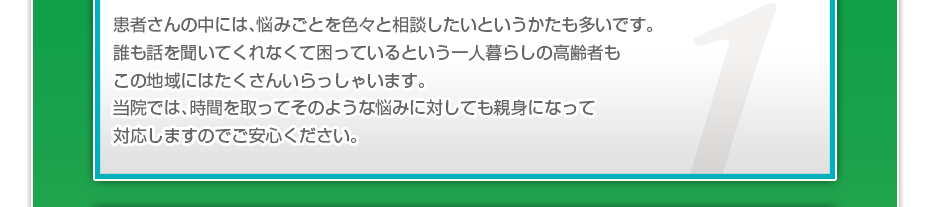 患者さんの中には、悩みごとを色々と相談したいというかたも多いです。誰も話を聞いてくれなくて困っているという一人暮らしの高齢者もこの地域にはたくさんいらっしゃいます。当院では、時間を取ってそのような悩みに対しても親身になって対応しますのでご安心ください。