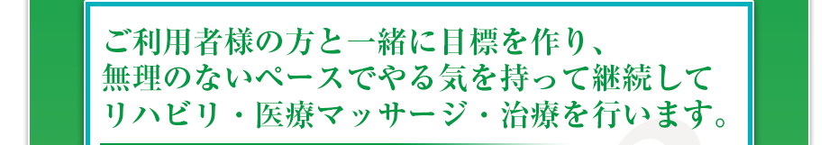 ご利用者様の方と一緒に目標を作り、無理のないペースでやる気を持って継続してリハビリ・医療マッサージ・治療を行います。