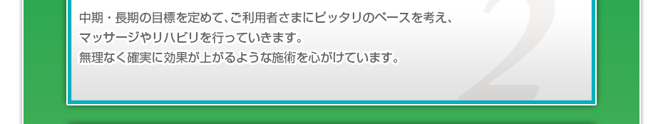 中期・長期の目標を定めて、ご利用者さまにピッタリのペースを考え、マッサージやリハビリを行っていきます。無理なく確実に効果が上がるような施術を心がけています。