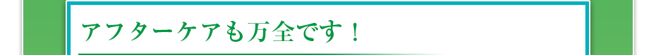 アフターケアも万全です！