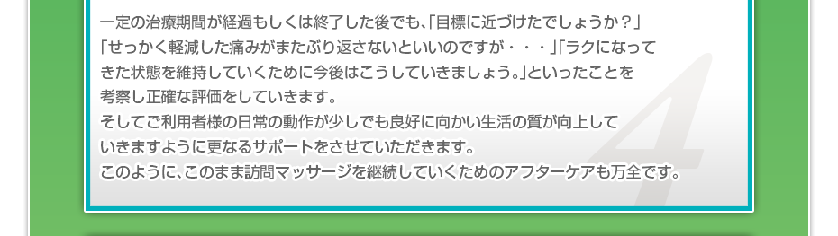 一定の治療期間が経過もしくは終了した後でも、「目標に近づけたでしょうか？」「せっかく軽減した痛みがまたぶり返さないといいのですが・・・」「ラクになってきた状態を維持していくために今後はこうしていきましょう。」といったことを考察し正確な評価をしていきます。そしてご利用者様の日常の動作が少しでも良好に向かい生活の質が向上していきますように更なるサポートをさせていただきます。このように、このまま訪問マッサージを継続していくためのアフターケアも万全です。