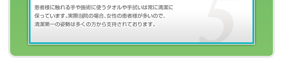 患者様に触れる手や施術に使うタオルや手拭いは常に清潔に保っています。実際当院の場合、女性の患者様が多いので、清潔第一の姿勢は多くの方から支持されております。