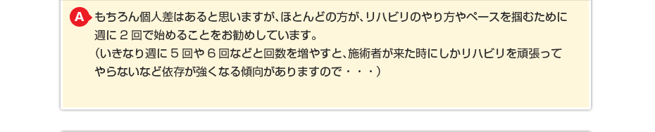 もちろん個人差はあると思いますが、ほとんどの方がリハビリのやり方や ペースを掴むために週に2回で始めることをお勧めしています。 （いきなり週に5回や6回などと回数を増やすと施術者が来た時にしか リハビリを頑張ってやらないなど依存が強くなる傾向がありますので・・・）