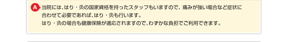 当院には、はり・灸の国家資格を持ったスタッフもいますので、 痛みが強い場合など症状に合わせて必要であればはり・灸も行います。 はり・灸の場合も健康保険が適応されますのでわずかな負担でご利用できます。